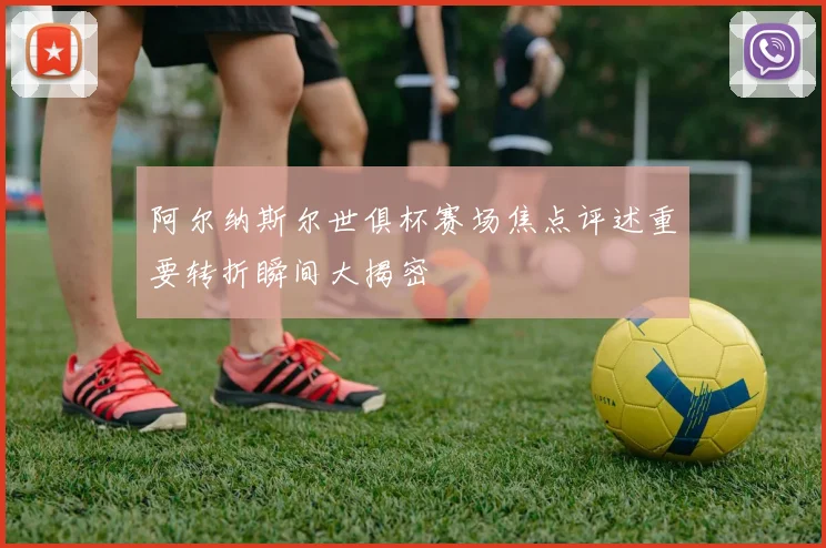 阿尔纳斯尔世俱杯赛场焦点评述重要转折瞬间大揭密